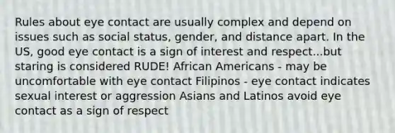 Rules about eye contact are usually complex and depend on issues such as social status, gender, and distance apart. In the US, good eye contact is a sign of interest and respect...but staring is considered RUDE! African Americans - may be uncomfortable with eye contact Filipinos - eye contact indicates sexual interest or aggression Asians and Latinos avoid eye contact as a sign of respect