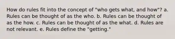 How do rules fit into the concept of "who gets what, and how"? a. Rules can be thought of as the who. b. Rules can be thought of as the how. c. Rules can be thought of as the what. d. Rules are not relevant. e. Rules define the "getting."