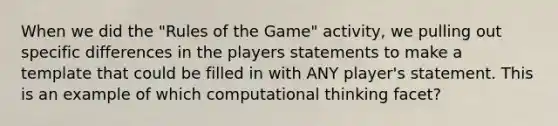 When we did the "Rules of the Game" activity, we pulling out specific differences in the players statements to make a template that could be filled in with ANY player's statement. This is an example of which computational thinking facet?