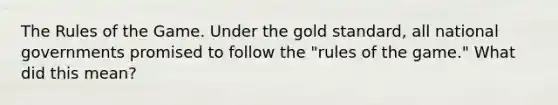 The Rules of the Game. Under the gold standard, all national governments promised to follow the "rules of the game." What did this mean?