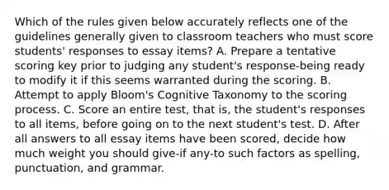 Which of the rules given below accurately reflects one of the guidelines generally given to classroom teachers who must score students' responses to essay items? A. Prepare a tentative scoring key prior to judging any student's response-being ready to modify it if this seems warranted during the scoring. B. Attempt to apply Bloom's Cognitive Taxonomy to the scoring process. C. Score an entire test, that is, the student's responses to all items, before going on to the next student's test. D. After all answers to all essay items have been scored, decide how much weight you should give-if any-to such factors as spelling, punctuation, and grammar.