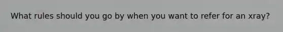 What rules should you go by when you want to refer for an xray?