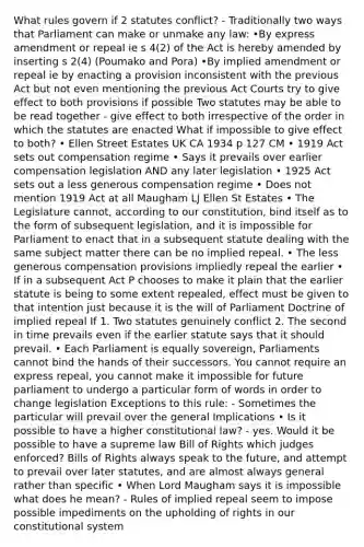 What rules govern if 2 statutes conflict? - Traditionally two ways that Parliament can make or unmake any law: •By express amendment or repeal ie s 4(2) of the Act is hereby amended by inserting s 2(4) (Poumako and Pora) •By implied amendment or repeal ie by enacting a provision inconsistent with the previous Act but not even mentioning the previous Act Courts try to give effect to both provisions if possible Two statutes may be able to be read together - give effect to both irrespective of the order in which the statutes are enacted What if impossible to give effect to both? • Ellen Street Estates UK CA 1934 p 127 CM • 1919 Act sets out compensation regime • Says it prevails over earlier compensation legislation AND any later legislation • 1925 Act sets out a less generous compensation regime • Does not mention 1919 Act at all Maugham LJ Ellen St Estates • The Legislature cannot, according to our constitution, bind itself as to the form of subsequent legislation, and it is impossible for Parliament to enact that in a subsequent statute dealing with the same subject matter there can be no implied repeal. • The less generous compensation provisions impliedly repeal the earlier • If in a subsequent Act P chooses to make it plain that the earlier statute is being to some extent repealed, effect must be given to that intention just because it is the will of Parliament Doctrine of implied repeal If 1. Two statutes genuinely conflict 2. The second in time prevails even if the earlier statute says that it should prevail. • Each Parliament is equally sovereign, Parliaments cannot bind the hands of their successors. You cannot require an express repeal, you cannot make it impossible for future parliament to undergo a particular form of words in order to change legislation Exceptions to this rule: - Sometimes the particular will prevail over the general Implications • Is it possible to have a higher constitutional law? - yes. Would it be possible to have a supreme law Bill of Rights which judges enforced? Bills of Rights always speak to the future, and attempt to prevail over later statutes, and are almost always general rather than specific • When Lord Maugham says it is impossible what does he mean? - Rules of implied repeal seem to impose possible impediments on the upholding of rights in our constitutional system