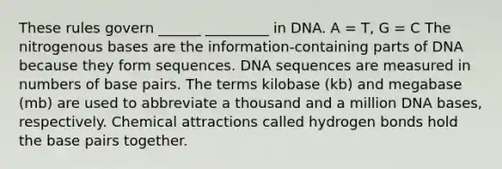 These rules govern ______ _________ in DNA. A = T, G = C The nitrogenous bases are the information-containing parts of DNA because they form sequences. DNA sequences are measured in numbers of base pairs. The terms kilobase (kb) and megabase (mb) are used to abbreviate a thousand and a million DNA bases, respectively. Chemical attractions called hydrogen bonds hold the base pairs together.