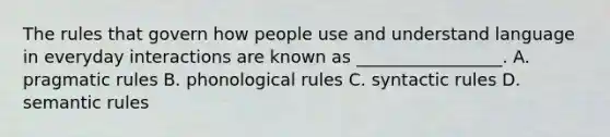 The rules that govern how people use and understand language in everyday interactions are known as _________________. A. pragmatic rules B. phonological rules C. syntactic rules D. semantic rules