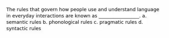 The rules that govern how people use and understand language in everyday interactions are known as _________________. a. semantic rules b. phonological rules c. pragmatic rules d. syntactic rules