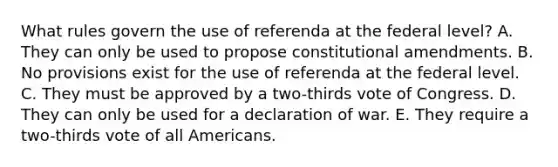 What rules govern the use of referenda at the federal level? A. They can only be used to propose constitutional amendments. B. No provisions exist for the use of referenda at the federal level. C. They must be approved by a two-thirds vote of Congress. D. They can only be used for a declaration of war. E. They require a two-thirds vote of all Americans.