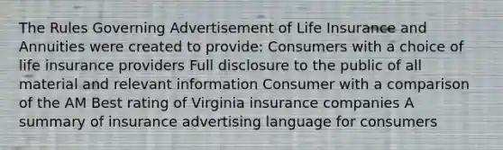 The Rules Governing Advertisement of Life Insurance and Annuities were created to provide: Consumers with a choice of life insurance providers Full disclosure to the public of all material and relevant information Consumer with a comparison of the AM Best rating of Virginia insurance companies A summary of insurance advertising language for consumers