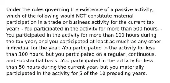 Under the rules governing the existence of a passive activity, which of the following would NOT constitute material participation in a trade or business activity for the current tax year? - You participated in the activity for more than 500 hours. -You participated in the activity for more than 100 hours during the tax year, and you participated at least as much as any other individual for the year. -You participated in the activity for less than 100 hours, but you participated on a regular, continuous, and substantial basis. -You participated in the activity for less than 50 hours during the current year, but you materially participated in the activity for 5 of the 10 preceding years.