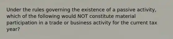 Under the rules governing the existence of a passive activity, which of the following would NOT constitute material participation in a trade or business activity for the current tax year?