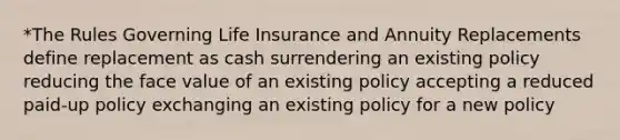 *The Rules Governing Life Insurance and Annuity Replacements define replacement as cash surrendering an existing policy reducing the face value of an existing policy accepting a reduced paid-up policy exchanging an existing policy for a new policy