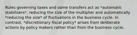 Rules governing taxes and some transfers act as *automatic stabilizers*, reducing the size of the multiplier and automatically *reducing the size* of fluctuations in the business cycle. In contrast, *discretionary fiscal policy* arises from deliberate actions by policy makers rather than from the business cycle.