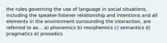 the rules governing the use of language in social situations, including the speaker-listener relationship and intentions and all elements in the environment surrounding the interaction, are referred to as... a) phonemics b) morphemics c) semantics d) pragmatics e) prosodics