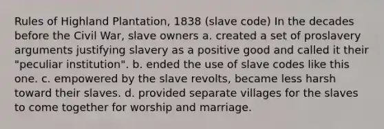 Rules of Highland Plantation, 1838 (slave code) In the decades before the Civil War, slave owners a. created a set of proslavery arguments justifying slavery as a positive good and called it their "peculiar institution". b. ended the use of slave codes like this one. c. empowered by the slave revolts, became less harsh toward their slaves. d. provided separate villages for the slaves to come together for worship and marriage.