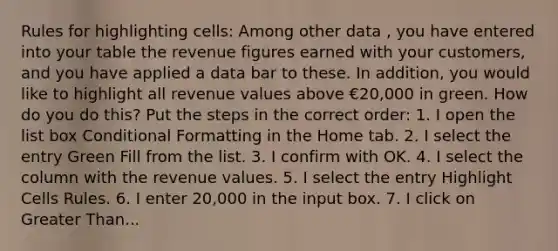 Rules for highlighting cells: Among other data , you have entered into your table the revenue figures earned with your customers, and you have applied a data bar to these. In addition, you would like to highlight all revenue values above €20,000 in green. How do you do this? Put the steps in the correct order: 1. I open the list box Conditional Formatting in the Home tab. 2. I select the entry Green Fill from the list. 3. I confirm with OK. 4. I select the column with the revenue values. 5. I select the entry Highlight Cells Rules. 6. I enter 20,000 in the input box. 7. I click on <a href='https://www.questionai.com/knowledge/ktgHnBD4o3-greater-than' class='anchor-knowledge'>greater than</a>...