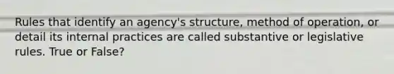 Rules that identify an agency's structure, method of operation, or detail its internal practices are called substantive or legislative rules. True or False?