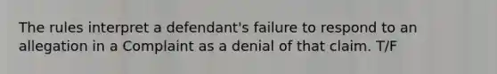 The rules interpret a defendant's failure to respond to an allegation in a Complaint as a denial of that claim. T/F