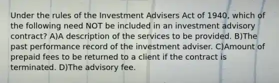 Under the rules of the Investment Advisers Act of 1940, which of the following need NOT be included in an investment advisory contract? A)A description of the services to be provided. B)The past performance record of the investment adviser. C)Amount of prepaid fees to be returned to a client if the contract is terminated. D)The advisory fee.