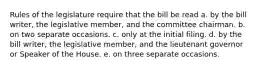 Rules of the legislature require that the bill be read a. by the bill writer, the legislative member, and the committee chairman. b. on two separate occasions. c. only at the initial filing. d. by the bill writer, the legislative member, and the lieutenant governor or Speaker of the House. e. on three separate occasions.