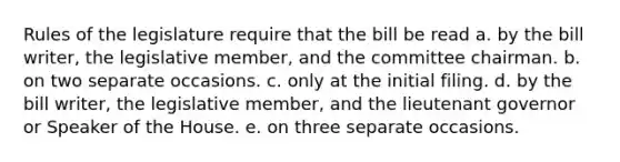 Rules of the legislature require that the bill be read a. by the bill writer, the legislative member, and the committee chairman. b. on two separate occasions. c. only at the initial filing. d. by the bill writer, the legislative member, and the lieutenant governor or Speaker of the House. e. on three separate occasions.