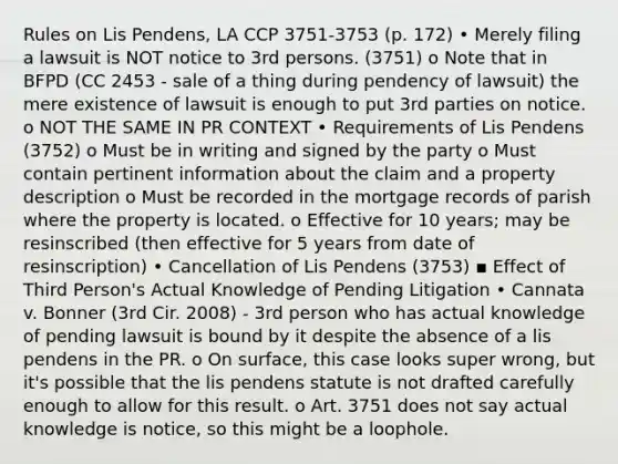 Rules on Lis Pendens, LA CCP 3751-3753 (p. 172) • Merely filing a lawsuit is NOT notice to 3rd persons. (3751) o Note that in BFPD (CC 2453 - sale of a thing during pendency of lawsuit) the mere existence of lawsuit is enough to put 3rd parties on notice. o NOT THE SAME IN PR CONTEXT • Requirements of Lis Pendens (3752) o Must be in writing and signed by the party o Must contain pertinent information about the claim and a property description o Must be recorded in the mortgage records of parish where the property is located. o Effective for 10 years; may be resinscribed (then effective for 5 years from date of resinscription) • Cancellation of Lis Pendens (3753) ▪ Effect of Third Person's Actual Knowledge of Pending Litigation • Cannata v. Bonner (3rd Cir. 2008) - 3rd person who has actual knowledge of pending lawsuit is bound by it despite the absence of a lis pendens in the PR. o On surface, this case looks super wrong, but it's possible that the lis pendens statute is not drafted carefully enough to allow for this result. o Art. 3751 does not say actual knowledge is notice, so this might be a loophole.