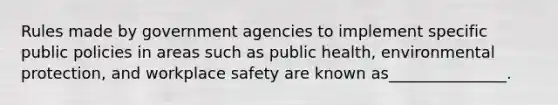 Rules made by government agencies to implement specific public policies in areas such as public health, environmental protection, and workplace safety are known as_______________.