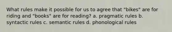 What rules make it possible for us to agree that "bikes" are for riding and "books" are for reading? a. pragmatic rules b. syntactic rules c. semantic rules d. phonological rules