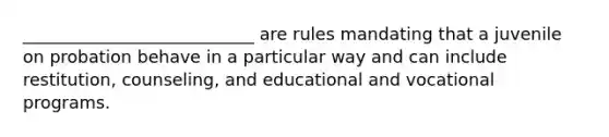 ___________________________ are rules mandating that a juvenile on probation behave in a particular way and can include restitution, counseling, and educational and vocational programs.