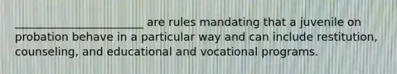 _______________________ are rules mandating that a juvenile on probation behave in a particular way and can include restitution, counseling, and educational and vocational programs.