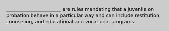 _______________________ are rules mandating that a juvenile on probation behave in a particular way and can include restitution, counseling, and educational and vocational programs