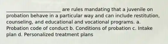 _______________________ are rules mandating that a juvenile on probation behave in a particular way and can include restitution, counseling, and educational and vocational programs. a. Probation code of conduct b. Conditions of probation c. Intake plan d. Personalized treatment plans