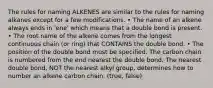 The rules for naming ALKENES are similar to the rules for naming alkanes except for a few modifications. • The name of an alkene always ends in 'ene' which means that a double bond is present. • The root name of the alkene comes from the longest continuous chain (or ring) that CONTAINS the double bond. • The position of the double bond must be specified. The carbon chain is numbered from the end nearest the double bond. The nearest double bond, NOT the nearest alkyl group, determines how to number an alkene carbon chain. (true, false)