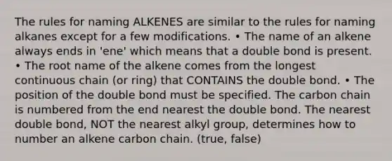 The rules for naming ALKENES are similar to the rules for naming alkanes except for a few modifications. • The name of an alkene always ends in 'ene' which means that a double bond is present. • The root name of the alkene comes from the longest continuous chain (or ring) that CONTAINS the double bond. • The position of the double bond must be specified. The carbon chain is numbered from the end nearest the double bond. The nearest double bond, NOT the nearest alkyl group, determines how to number an alkene carbon chain. (true, false)