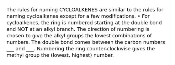 The rules for naming CYCLOALKENES are similar to the rules for naming cycloalkanes except for a few modifications. • For cycloalkenes, the ring is numbered starting at the double bond and NOT at an alkyl branch. The direction of numbering is chosen to give the alkyl groups the lowest combinations of numbers. The double bond comes between the carbon numbers ___ and ___. Numbering the ring counter-clockwise gives the methyl group the (lowest, highest) number.