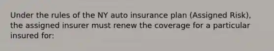 Under the rules of the NY auto insurance plan (Assigned Risk), the assigned insurer must renew the coverage for a particular insured for: