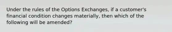 Under the rules of the Options Exchanges, if a customer's financial condition changes materially, then which of the following will be amended?