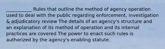 ___________ Rules that outline the method of agency operation used to deal with the public regarding enforcement, investigation & adjudicatory review The details of an agency's structure and an explanation of its method of operation and its internal practices are covered The power to enact such rules is authorized by the agency's enabling statute.