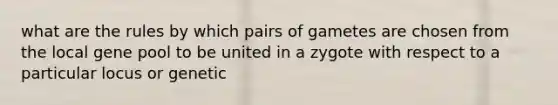 what are the rules by which pairs of gametes are chosen from the local gene pool to be united in a zygote with respect to a particular locus or genetic