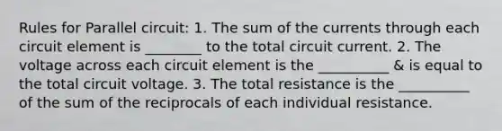 Rules for Parallel circuit: 1. The sum of the currents through each circuit element is ________ to the total circuit current. 2. The voltage across each circuit element is the __________ & is equal to the total circuit voltage. 3. The total resistance is the __________ of the sum of the reciprocals of each individual resistance.