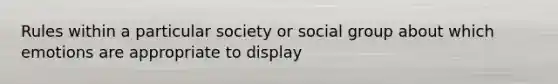 Rules within a particular society or social group about which emotions are appropriate to display