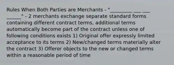 Rules When Both Parties are Merchants - "_________ ___ ___ ______" - 2 merchants exchange separate standard forms containing different contract terms, additional terms automatically become part of the contract unless one of following conditions exists 1) Original offer expressly limited acceptance to its terms 2) New/changed terms materially alter the contract 3) Offeror objects to the new or changed terms within a reasonable period of time