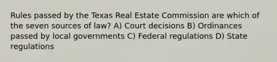 Rules passed by the Texas Real Estate Commission are which of the seven sources of law? A) Court decisions B) Ordinances passed by local governments C) Federal regulations D) State regulations