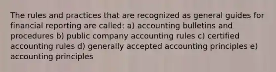 The rules and practices that are recognized as general guides for financial reporting are called: a) accounting bulletins and procedures b) public company accounting rules c) certified accounting rules d) generally accepted accounting principles e) accounting principles