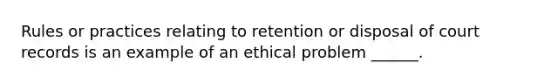 Rules or practices relating to retention or disposal of court records is an example of an ethical problem ______.