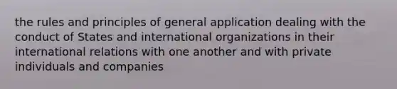 the rules and principles of general application dealing with the conduct of States and international organizations in their international relations with one another and with private individuals and companies