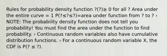 Rules for probability density function ?(?)≥ 0 for all ? Area under the entire curve = 1 P(?≤?≤?)=area under function from ? to ? › NOTE: The probability density function does not tell you probability! You must find the area under the function to find probability. › Continuous random variables also have cumulative distribution functions. › For a continuous random variable X, the CDF is P(? ≤ ?).