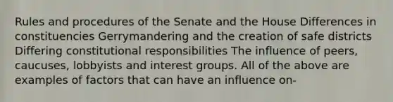 Rules and procedures of the Senate and the House Differences in constituencies Gerrymandering and the creation of safe districts Differing constitutional responsibilities The influence of peers, caucuses, lobbyists and interest groups. All of the above are examples of factors that can have an influence on-