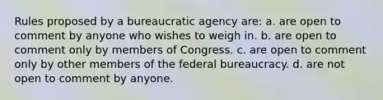 Rules proposed by a bureaucratic agency are: a. are open to comment by anyone who wishes to weigh in. b. are open to comment only by members of Congress. c. are open to comment only by other members of the federal bureaucracy. d. are not open to comment by anyone.