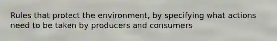 Rules that protect the environment, by specifying what actions need to be taken by producers and consumers