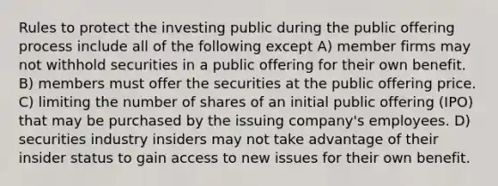 Rules to protect the investing public during the public offering process include all of the following except A) member firms may not withhold securities in a public offering for their own benefit. B) members must offer the securities at the public offering price. C) limiting the number of shares of an initial public offering (IPO) that may be purchased by the issuing company's employees. D) securities industry insiders may not take advantage of their insider status to gain access to new issues for their own benefit.